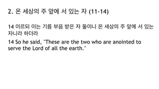 2. 온 세상의 주 앞에 서 있는 자 (11-14)
14 이르되 이는 기름 부음 받은 자 둘이니 온 세상의 주 앞에 서 있는
자니라 하더라
14 So he said, "These are the two who are anointed to
serve the Lord of all the earth."
 