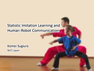 Statistic Imitation Learning and
Human-Robot Communication
Komei Sugiura
NICT, Japan
 