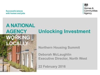 Successful places
with homes and jobs
A NATIONAL
AGENCY
WORKING
LOCALLY
Unlocking Investment
Northern Housing Summit
Deborah McLaughlin
Executive Director, North West
22 February 2016
 