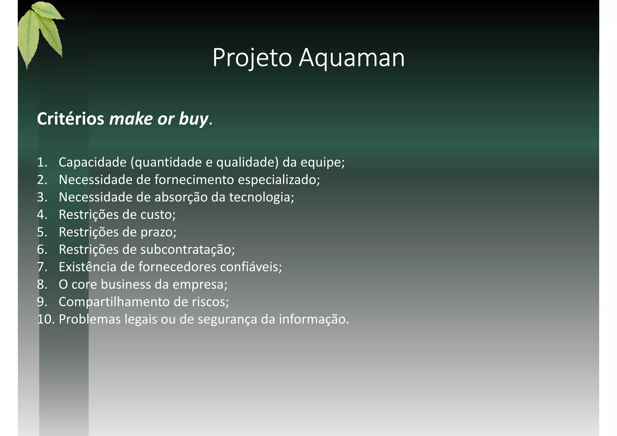 Critérios make or buy.
1. Capacidade (quantidade e qualidade) da equipe;
2. Necessidade de fornecimento especializado;
3. Necessidade de absorção da tecnologia;
4. Restrições de custo;
5. Restrições de prazo;
6. Restrições de subcontratação;
7. Existência de fornecedores confiáveis;
8. O core business da empresa;
9. Compartilhamento de riscos;
10. Problemas legais ou de segurança da informação.
Projeto AquamanProjeto AquamanProjeto AquamanProjeto Aquaman
 