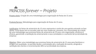 PRINCESS forever – Projeto
Projeto eleito: Criação de uma metodologia para organização de festas de 15 anos
Produto/Serviço: Metodologia para organização de festas de 15 anos.
Justificativa: As festas de aniversário de 15 anos representa o sonho de uma garota entrando na fase
adulta. Essas festas tem se tornado cada vez mais modernas, portanto, há a necessidade da criação
de uma metodologia que promova festas de aniversário de 15 anos com organização, eficiência e
eficácia, garantindo a satisfação da aniversariante e seus convidados e o aumento da lucratividade da
empresa.
Objetivo: Obter uma metodologia que promova festas de aniversário de 15 anos para familiares e
amigos com qualidade, no período desde a contratação até a realização do evento, atingindo a
satisfação dos clientes e incrementando 30% na lucratividade da empresa.
 