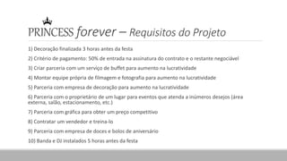 PRINCESS forever – Requisitos do Projeto
1) Decoração finalizada 3 horas antes da festa
2) Critério de pagamento: 50% de entrada na assinatura do contrato e o restante negociável
3) Criar parceria com um serviço de buffet para aumento na lucratividade
4) Montar equipe própria de filmagem e fotografia para aumento na lucratividade
5) Parceria com empresa de decoração para aumento na lucratividade
6) Parceria com o proprietário de um lugar para eventos que atenda a inúmeros desejos (área
externa, salão, estacionamento, etc.)
7) Parceria com gráfica para obter um preço competitivo
8) Contratar um vendedor e treina-lo
9) Parceria com empresa de doces e bolos de aniversário
10) Banda e DJ instalados 5 horas antes da festa
 