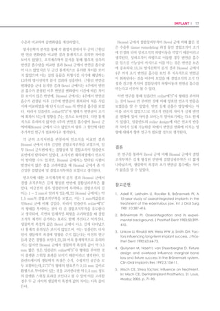 32 I Scientific Evidence 33IMPLANT I
을 제작하여 컴퓨터에 연결된 Leitz Microvid 장비를 이용
하여 관찰하였다. 현미경으로 관찰하면서 임플란트의 표
면과 골조직과의 접촉율과 나사산 사이의 골량을 측정하였
다. 골접촉율(BIC)과 골량(BA)은 다음 식에 의해 백분율로
나타냈으며, 식립된 임플란트의 경부 1/3과 근단부 1/3에
서, 양호한 골유착을 이룬 나사산 3개 부위(협-설로 6개의
나사산)에서 측정하여 평균치로 나타내었다.
BIC (Bone-Implant Contact ratio) 골로 덮이는 임플란
트 표면의 비율(%)=(total contact surface/Implant cir-
cumference)×100
BA (Bone Area ratio) 골수강 내에 망상골, 석회화된 골
의 비율(%)=(total bone area/total tissue area)×100
6. 통계 분석
자료에 대한 통계분석을 위해 SPSS ver. 20.0 프로그램
을 사용하였다. 2가지 임플란트에 대해 각 주군별로 측정
된 값을 T-test를 통해 임플란트 그룹별, 각 주군별 비교
를 하였다.
결 과
1. 육안적 소견
임플란트 식립 직후 및 2주, 4주, 12주 모두에서 임플란
트 식립 부위에 염증의 소견은 보이지 않았으며, 창상의 이
개나 임플란트의 노출도 발견되지 않았다. 실험기간 동안
실패하여 탈락된 임플란트도 발견되지 않았다. 전체적으로
육안적으로 양호한 치유를 나타냈다.
2. 방사선학적 소견
임플란트와 골 사이에서 특별히 골이 흡수되거나 특이적
인 형태는 발견되지 않았다. 모두 양호한 방사선학적 치유
소견을 보였다.
3. 안정도 검사결과 및 통계 분석 결과
본 연구에서는 임플란트의 표면처리가 초기안정성에 미
치는 영향을 알아보고자 RMB 표면처리된 임플란트를 대
조군으로, SLA 표면처리된 임플란트를 실험군으로 설정하
여 성견의 하악골에 식립한 후, 안정도를 측정하는 여러 가
지 방법(ITV, ISQ, PTV)을 사용하여 식립 직후, 식립 후 2
주, 식립후 4주, 식립 후 12주에 각각 안정도를 측정하였
3. 실험방법
Ketamine (10 mg/kg)으로 전신마취를 한 후 1/10으로
희석한 베타딘으로 구강내외와 수술부위를 소독하고, 구강
내는 생리식염수로 세척한 후 1：100,000 에피네프린 첨
가 2% 리도케인으로 침윤마취를 시행한 뒤 하악 좌우측 1,
2, 3, 4 소구치를 발거하고, 임플란트의 수술 kit와 KavoⓇ
의 전동 모터와 핸드피스, 그리고 N사의 임플란트 수술 기
구들을 사용하여 임플란트를 식립하였다.
좌우측에 N사 임플란트와 C사 임플란트를 4개씩, 총 8개
의 임플란트를 4마리의 실험견에 식립하였다.(Fig. 3) 식
립된 임플란트는 식립 직후 0주, 2주, 4주, 12주차에 ITV,
ISQ, PTV값을 각각 측정하였고 X-ray (periapical view)
촬영도 하였다. 또한 12주 후 측정이 끝난 실험견을 희생
하여 조직탈회표본을 제작하여 BA, BIC값을 측정하여 조
직형태계측학적 분석을 하였다.
4. 관찰 및 분석 방법
1) 육안적 관찰
연조직을 포함한 임플란트 식립 부위의 염증 유무, 임플
란트의 노출 여부, 기타 이상 유무를 육안과 확대경을 이용
하여 관찰하였다.
2) 방사선학적 관찰
매식체 주위의 방사선 투과상의 유무 및 변화, 주변골의
괴사와 변연골 소실 여부를 관찰하였다.
다. 식립 12주 후에는 성견을 희생시켜 조직형태계측학적
평가를 시행하여 BIC와 BA값을 측정하였다. 결과값은 다
음과 같다.
1) Insertion Torque Value (ITV: Ncm)
임플란트 식립 직후 Kavo 임플란트 엔진에 측정된 토크
값을 측정한 것으로 N사 임플란트의 값이 41.83 Ncm, C
사 임플란트의 값이 36.75 Ncm로 나왔다. N사 임플란트
의 ITV 값이 C사 임플란트보다 통계적으로 유의한 수준으
로 5.13 만큼 높게 나왔다.(Fig. 4)
2) 각 주 군별 N사 임플란트와 C사 임플란트 간의 ISQ 값
의 차이
N사 임플란트의 ISQ 값은 식립 직후에는 75.88, 식립 후
2주에는 74.63, 식립 후 4주에는 77.31, 식립 후 12주에
는 81.19로 각각 측정되었다. C사 임플란트의 ISQ 값은
식립 직후에는 73.38, 식립 후 2주에는 67.25, 식립 후 4
주에는 72.50, 식립 후 12주에는 75.69로 각각 측정되었
다. 각 주 군별 두 임플란트 사이에는 각각 ISQ값이 통계
적으로 유의한 수준으로 모두 N사 임플란트의 수치가 더
높게 나왔다.(Fig. 5)
3) 각 주 군별 N사 임플란트와 C사 임플란트 간의 PTV 값
의 차이
본 연구에서는 그래프의 왼쪽 수치의 음과 양을 반대로
표현하여 안정도의 상승 하락을 ISQ 값과 비슷한 양상으
로 나타내었다. N사 임플란트의 PTV 값은 식립 직후에는
－2.38, 식립 후 2주에는 －1.75, 식립후 4주에는 －2.25,
식립 후 12주에는 －3.44로 각각 측정되었다. C사 임플
란트의 PTV 값은 식립 직후에는 －2.13, 식립 후 2주에
는 +0.25, 식립 후 4주에는 －1.88, 식립 후 12주에는 －
3.25로 각각 측정되었다. 식립 후 2주에서 N사의 PTV 값
이 －1.75로 C사의 PTV 값 +0.25보다 통계적으로 유의한
수준으로 1.5만큼 낮게 나왔고, 다른 시기에서는 N사와 C
사의 통계적 유의성이 없었다.(Fig. 6)
4) N사 임플란트의 각 주군별 ISQ 값 및 PTV 값의 차이
N사 임플란트의 ISQ 값은 식립 직후에는 75.88, 식립 후
2주에는 74.63, 식립 후 4주에는 77.31, 식립 후 12주에
는 81.19로 각각 측정되었다. PTV 값은 식립 직후에는 －
2.38, 식립 후 2주에는 －1.75, 식립 후 4주에는 －2.25,
식립 후 12주에는 －3.44로 각각 측정되었다. 식립 직후
3) 임플란트 안정도 측정
임플란트 식립시 KaVoⓇ
전동모터에 표시되는 Insertion
Torque Value (ITV: 식립토크 값)를 기록하고 Reso-
nance Frequency Analysis (RFA: 진동수 분석)를 3회,
PeriotestⓇ
를 5회 측정하고, 희생 후 RFA 3회, Periotest
Ⓡ
를 5회 측정하여 식립 전과 비교하였다.
5. 비탈회표본 제작 및 조직형태계측학적 분석
1) 실험동물의 희생
임플란트 식립 후 12주에 실험동물을 희생시키고, 연조
직을 포함한 임플란트 식립부위의 염증유무, 임플란트의
노출 여부, 기타 이상 유무를 육안과 확대경을 이용하여 확
인하였다. 양측 하악골을 임플란트 식립 부위로부터 3 cm
거리에서 골막을 박리하고 부검용 톱으로 매식체를 포함한
골조직편을 조심스럽게 채취하였다.
2) 표본제작 및 관찰방법
(1) 비탈회표본 제작: 채취된 매식체를 포함하고 있는 골
조직편을 10% 포르말린으로 고정시킨 뒤 2∼4 mm의 두
께로 자른 후 다시 고정시켰다. 고정된 조직은 에틸알코올
로 24∼32시간씩 처리하여 탈수시켰다. 탈수 후 에틸알코
올(Sung Kwang Pharma, Co., Korea)과 레진(Techno-
vit 4000, Kulzer)을 3：1, 1：1 그리고 1：3의 비율로 바
꿔가면서 12시간씩 조직에 레진을 침투시켰다. 이후 플라
스틱으로 만들어진 틀에 조직을 넣고 액체상태의 광중합레
진(Technovit 4000, Kulzer)으로 채운 후 450 nm 파장의
U.V. 광선으로 레진블록을 제작하였다.
만들어진 레진블록을 플라스틱 틀로부터 제거한 후 거
친 사포에 갈아 관찰하고자 하는 면을 노출시킨 뒤 반대
쪽 면이 보고자 하는 면과 평행한 상태에서 자가중합레진
(Technovit 4000, Kulzer)을 이용하여 반대쪽 면을 슬
라이드에 붙이고, 보고자 하는 면을 광중합레진 접착제
(Technovit 7210, Kulzer)를 이용하여 슬라이드에 접착
시켰다. 이렇게 두 슬라이드가 평행한 상태에서 보고자 하
는 면 쪽으로 두께가 200μm가 되도록 절단하여 접착제
의 최종 두께를 제외한 조직의 두께가 30μm 정도가 되도
록 grinding paper (P800, P1200, P2500의 순차적으로
사용)로 갈아내었다(EXAKT grinding System). 이때 이
렇게 완성된 슬라이드는 Hematoxilin- Eosin 염색을 실
시한 후 Vanox-S research microscope (Olympus, Ja-
pan)을 이용하여 관찰하였다.
(2) 조직형태계측학적 분석 및 관찰: 30 μm 두께의 표본
Figure 3. Diagram showing the installation of implants location.
 