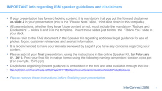 IMPORTANT info regarding IBM speaker guidelines and disclaimers
• If your presentation has forward looking content, it is mandatory that you put the forward disclaimer
as slide 2 in your presentation (this is the “Please Note” slide, third slide down in this template).
• All presentations, whether they have future content or not, must include the mandatory “Notices and
Disclaimers” – slides 8 and 9 in the template. Insert these slides just before the “Thank You” slide in
your deck.
• Please refer to the FAQ document in the Speaker Kit regarding additional legal guidance for use of
photos, logos, customer references and analyst information.
• It is recommended to have your material reviewed by Legal if you have any concerns regarding your
content.
• Please submit your final presentation, using the instructions in the online Speaker Kit, by February
5th
, 2016. Post your final file in native format using the following naming convention: session code.ppt
(For example, 1576.ppt)
• Disclosures regarding forward guidance is embedded in the tool and also available through this link:
• https://w3-03.ibm.com/finance/finsubp.nsf/WebPages/N01FF08SoftwareRevenueRecognitionGuidelinesRelatedtoProductDisclosures
• Please remove these instructions before finalizing your presentation.
1
 