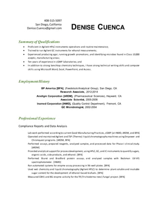 408-515-5097
San Diego, California
Denise.Cuenca@gmail.com DENISE CUENCA
Summaryof Qualifications
 Proficient in Agilent HPLC instruments operations and routine maintenance;
 Trained to run Agilent GC instruments for ethanol measurements;
 Experienced producing agar, running growth promotions, and identifying microbes found in Class 10,000
aseptic, manufacturing areas;
 Ten years of experience in cGMP laboratories; and
 In addition to strong benchtop chemistry techniques, I have strong technical writing skills and computer
skills using Microsoft Word, Excel, PowerPoint, and Access.
EmploymentHistory
BP America [BPA], (Feedstock/Analytical Group), San Diego, CA
Research Associate, 2012-2014
Aradigm Corporation [ARDM], (Pharmaceutical Sciences), Hayward, CA
Associate Scientist, 2005-2008
Inamed Corporation [INMD], (Quality Control Department), Fremont, CA
QC Microbiologist, 2002-2004
Professional Experience
Compliance Reports and Data Analysis
Lab work performed accordingto current Good ManufacturingPractices, cGMP [at INMD, ARDM, and BPA]
Operated and maintained Agilent and TSP (Thermo) liquid chromatography machines usingEmpower and
Chromquest programs. [ARDM, BPA]
Performed assays, prepared reagents, analyzed samples, and processed data for Phase I clinical study.
[ARDM]
Provided analytical supportfor processdevelopment, usingHPLC,GC, and IC instruments to quantify sugars,
organic acids, side products, and ethanol. [BPA]
Performed Biuret and Bradford protein assays, and analyzed samples with Beckman UV-VIS
spectrophotometer. [INMD]
Ran automated systems for enzyme assay processing in 96-well plates. [BPA]
Used wet chemistry and liquid chromatography (Agilent HPLC) to determine plant soluble and insoluble
sugar content for the development of ethanol-based biofuels. [BPA]
Measured CBH1 and BG enzyme activity for the TR (Trichoderma reesi) fungal project. [BPA]
 