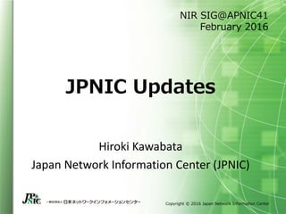 Copyright © 2016 Japan Network Information Center
JPNIC Updates
Hiroki Kawabata
Japan Network Information Center (JPNIC)
NIR SIG@APNIC41
February 2016
 