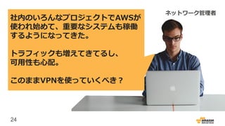 24
社内のいろんなプロジェクトでAWSが
使われ始めて、重要なシステムも稼働
するようになってきた。
トラフィックも増えてきてるし、
可用性も心配。
このままVPNを使っていくべき？
ネットワーク管理者
 