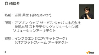 4
自己紹介
名前：吉田 英世 (@aquaviter)
所属：アマゾン ウェブ サービス ジャパン株式会社
技術本部 ストラテジックソリューション部
ソリューションアーキテクト
経歴：インフラエンジニア(ネットワーク)
IoTプラットフォーム アーキテクト
 