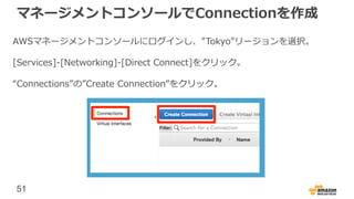 51
マネージメントコンソールでConnectionを作成
AWSマネージメントコンソールにログインし、”Tokyo”リージョンを選択。
[Services]-[Networking]-[Direct Connect]をクリック。
“Connections”の”Create Connection”をクリック。
 