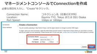 52
マネージメントコンソールでConnectionを作成
必要な項目を入力し、”Create”をクリック。
Connection Name: コネクション名（任意の文字列）
Location: Equinix TY2, Tokyo または OS1 Osaka
Port Speed: 1Gbps or 10Gbps
 