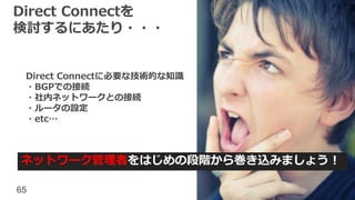 65
Direct Connectを
検討するにあたり・・・
ネットワーク管理者をはじめの段階から巻き込みましょう！
Direct Connectに必要な技術的な知識
・BGPでの接続
・社内ネットワークとの接続
・ルータの設定
・etc…
 
