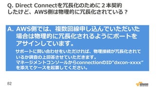 82
Q. Direct Connectを冗長化のために２本契約
したけど、AWS側は物理的に冗長化されている？
A. AWS側では、複数回線申し込んでいただいた
場合は物理的に冗長化されるようにポートを
アサインしています。
サポートに問い合わせをいただければ、物理接続が冗長化されて
いるか調査の上回答させていただきます。
マネージメントコンソールからconnectionのID”dxcon-xxxx”
を添えてケースを起票してください。
 