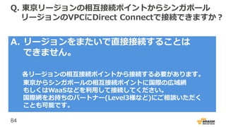 84
Q. 東京リージョンの相互接続ポイントからシンガポール
リージョンのVPCにDirect Connectで接続できますか？
A. リージョンをまたいで直接接続することは
できません。
各リージョンの相互接続ポイントから接続する必要があります。
東京からシンガポールの相互接続ポイントに国際の広域網
もしくはWaaSなどを利用して接続してください。
国際網をお持ちのパートナー(Level3様など)にご相談いただく
ことも可能です。
 