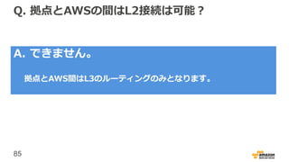 85
Q. 拠点とAWSの間はL2接続は可能？
A. できません。
拠点とAWS間はL3のルーティングのみとなります。
 