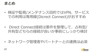 87
まとめ
• 検証や監視/メンテナンス目的ではVPN、サービス
での利用は専用線(Dicrect Connect)がおすすめ
• Direct Connect接続は要件を整理して、占有型/
共有型どちらの接続が良いか事前にしっかり検討
• ネットワーク管理者やパートナーとの連携は必須
 