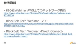 88
参考資料
- 初心者Webinar AWS上でのネットワーク構築
http://www.slideshare.net/AmazonWebServicesJapan/webinar-aws-
43351630
- BlackBelt Tech Webinar –VPC-
http://www.slideshare.net/AmazonWebServicesJapan/aws-black-belt-tech-
amazon-vpc-47025202
- BlackBelt Tech Webinar -Direct Connect-
http://www.slideshare.net/AmazonWebServicesJapan/aws-black-belt-
tech-aws-direct-connect
 