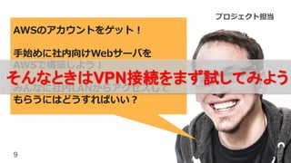 9
AWSのアカウントをゲット！
手始めに社内向けWebサーバを
AWSで構築しよう！
みんなに社内LANからアクセスして
もらうにはどうすればいい？
そんなときはVPN接続をまず試してみよう！
プロジェクト担当
 