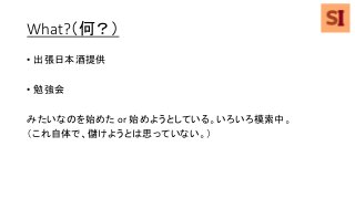 What?（何？）
• 出張日本酒提供
• 勉強会
みたいなのを始めた or 始めようとしている。いろいろ模索中。
（これ自体で、儲けようとは思っていない。）
 