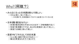 Why?（何故？）
• みんなにもっと日本酒を飲んで欲しい。
• それ以前に、知って欲しい。
• 日本酒が今、空前絶後のバラエティと品質になっていることを
• 日本酒を普及させたい
• 料理の種別を問わず合わせられます！（許容範囲が広い）
• 和食や居酒屋だけでなく、あらゆる飲食店にあってほしい。
• 家庭でも気軽に飲んで欲しい
• 投資やビジネスとしての日本酒
• もっと高い値段で売れそうなのに・・・
• 輸出の需要はものすごくありそう
 