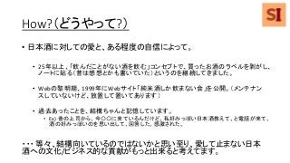 How?（どうやって?）
• 日本酒に対しての愛と、ある程度の自信によって。
• 25年以上、「飲んだことがない酒を飲む」コンセプトで、買ったお酒のラベルを剥がし、
ノートに貼る（昔は感想とかも書いていた）というのを継続してきました。
• Webの黎明期、1999年にWebサイト「純米酒しか飲まない会」を公開。（メンテナン
スしていないけど、放置して置いてあります）
• 過去あったことを、結構ちゃんと記憶しています。
• Ex) 昔の上司から、今〇〇に来ているんだけど、私好みっぽい日本酒教えて、と電話が来て、
酒の好みっぽいのを思い出して、回答した。感激された。
・・・ 等々、結構向いているのではないかと思い至り、愛して止まない日本
酒への文化/ビジネス的な貢献がもっと出来ると考えてます。
 