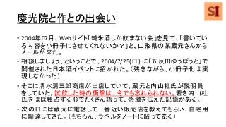 慶光院と作との出会い
• 2004年07月、Webサイト「純米酒しか飲まない会」を見て、「書いてい
る内容を小冊子にさせてくれないか？」と、山形県の某蔵元さんから
メールが来た。
• 相談しましょう、ということで、2004/7/25(日) に「五反田ゆうぽうと」で
開催された日本酒イベントに招かれた。（残念ながら、小冊子化は実
現しなかった）
• そこに清水清三郎商店が出店していて、蔵元と内山杜氏が説明員
をしていた。試飲した時の衝撃は、今でも忘れられない。若き内山杜
氏をほぼ独占する形でたくさん語って、感激を伝えた記憶がある。
• 次の日には蔵元に電話して一番近い販売店を教えてもらい、自宅用
に調達してきた。（もちろん、ラベルをノートに貼ってある）
 