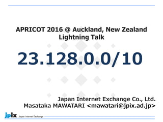 Japan Internet Exchange Co., Ltd.
Masataka MAWATARI <mawatari@jpix.ad.jp>
23.128.0.0/10
APRICOT 2016 @ Auckland, New Zealand
Lightning Talk
 