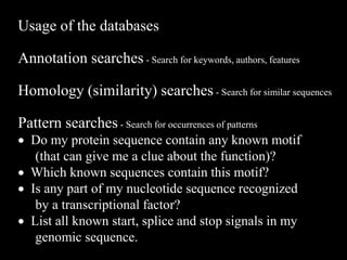 Usage of the databases
Annotation searches - Search for keywords, authors, features
Homology (similarity) searches - Search for similar sequences
Pattern searches - Search for occurrences of patterns
 Do my protein sequence contain any known motif
(that can give me a clue about the function)?
 Which known sequences contain this motif?
 Is any part of my nucleotide sequence recognized
by a transcriptional factor?
 List all known start, splice and stop signals in my
genomic sequence.
 