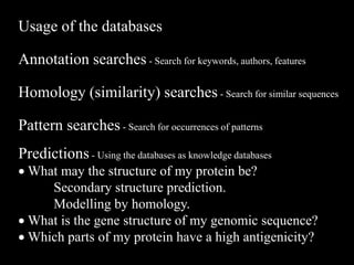 Usage of the databases
Annotation searches - Search for keywords, authors, features
Homology (similarity) searches - Search for similar sequences
Pattern searches - Search for occurrences of patterns
Predictions - Using the databases as knowledge databases
 What may the structure of my protein be?
Secondary structure prediction.
Modelling by homology.
 What is the gene structure of my genomic sequence?
 Which parts of my protein have a high antigenicity?
 
