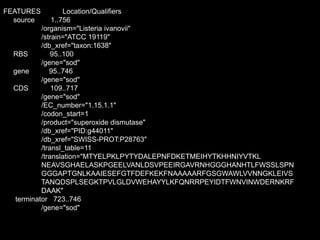 FEATURES Location/Qualifiers
source 1..756
/organism="Listeria ivanovii"
/strain="ATCC 19119"
/db_xref="taxon:1638"
RBS 95..100
/gene="sod"
gene 95..746
/gene="sod"
CDS 109..717
/gene="sod"
/EC_number="1.15.1.1"
/codon_start=1
/product="superoxide dismutase"
/db_xref="PID:g44011"
/db_xref="SWISS-PROT:P28763"
/transl_table=11
/translation="MTYELPKLPYTYDALEPNFDKETMEIHYTKHHNIYVTKL
NEAVSGHAELASKPGEELVANLDSVPEEIRGAVRNHGGGHANHTLFWSSLSPN
GGGAPTGNLKAAIESEFGTFDEFKEKFNAAAAARFGSGWAWLVVNNGKLEIVS
TANQDSPLSEGKTPVLGLDVWEHAYYLKFQNRRPEYIDTFWNVINWDERNKRF
DAAK"
terminator 723..746
/gene="sod"
 