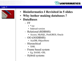 Les 1
• Bioinformatics I Revisited in 5 slides
• Why bother making databases ?
• DataBases
– FF
• *.txt
• Indexed version
– Relational (RDBMS)
• Access, MySQL, PostGRES, Oracle
– OO (OODBMS)
• AceDB, ObjectStore
– Hierarchical
• XML
– Frame based system
• Eg. DAML+OIL
– Hybrid systems
 