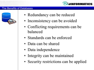 The Benefits of Databases
• Redundancy can be reduced
• Inconsistency can be avoided
• Conflicting requirements can be
balanced
• Standards can be enforced
• Data can be shared
• Data independence
• Integrity can be maintained
• Security restrictions can be applied
 