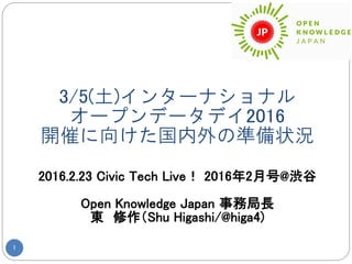 3/5(土)インターナショナル
オープンデータデイ2016
開催に向けた国内外の準備状況
1
2016.2.23 Civic Tech Live！ 2016年2月号@渋谷
Open Knowledge Japan 事務局長
東 修作（Shu Higashi/@higa4)
 
