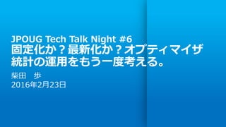 JPOUG Tech Talk Night #6
固定化か？最新化か？オプティマイザ
統計の運用をもう一度考える。
柴田 歩
2016年2月23日
 