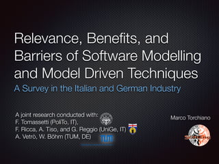 Relevance, Beneﬁts, and
Barriers of Software Modelling
and Model Driven Techniques
A Survey in the Italian and German Industry
Marco Torchiano
A joint research conducted with:
F. Tomassetti (PoliTo, IT),  
F. Ricca, A. Tiso, and G. Reggio (UniGe, IT)
A. Vetrò, W. Böhm (TUM, DE)
 
