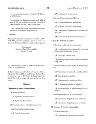- La convocatoria concluye el 4 de abril de 2016, a
las 19:00 horas.
- Los resultados se darán a conocer a partir del 2 de
junio de 2016 a través de las páginas electrónicas
www.diputados.gob.mx y www.cefp.gob.mx
- En el comunicado de los resultados se informará
la fecha de la ceremonia de premiación.
• Informes
Para mayores informes comunicarse al teléfono (0155)
5036-0000, extensiones 56008, o enviar un correo a la
dirección electrónica: difusion.cefp@congreso.gob.mx
Atentamente
Maestro Alberto Mayorga Ríos
Director General
DEL CENTRO DE ESTUDIOS DE DERECHO E INVESTIGA-
CIONES PARLAMENTARIAS
Al Diplomado en derecho electoral, que en colabora-
ción con el Tribunal Electoral del Poder Judicial de la
Federación, a través del Centro de Capacitación Ju-
dicial Electoral, se impartirá hasta el jueves 4 de
agosto.
Módulos
I. Democracia como régimen político
1. Regímenes políticos
1.1. Regímenes no democráticos
1.2. Regímenes democráticos
2. Democracia: tipos y calidad de democracia
2.1. Cómo definir la democracia
2.2. Tipos de democracia
2.3. La calidad de la democracia
3. Desarrollo democrático en México
3.1. La época del partido hegemónico
3.2. Reformas electorales y transición
3.3. Componentes importantes de la democracia
mexicana
3.4. Evaluación de la democracia mexicana
II. Derecho electoral sustantivo
1. Elecciones, soberanía y representación
1.1. La soberanía y la representación en su rela-
ción con las elecciones y el voto
1.2. Elecciones y democracia
1.3. México y sus elecciones: marco constitucio-
nal y legal
2. Partidos políticos como sujetos de derecho elec-
toral
2.1. Concepto y evolución de los partidos políticos
2.2. Tipos de partidos políticos
2.3. Funciones de los partidos políticos
2.4. El sistema de partidos en México
2.5. Régimen vigente de los partidos políticos en
México
3. Participación política de los ciudadanos
3.1. Mecanismos de participación ciudadana
3.2. Mecanismos de participación en México
III. Sistemas electorales y de partidos
1. Sistemas electorales
1.1. Elementos de los sistemas electorales
Gaceta Parlamentaria Martes 23 de febrero de 201632
 