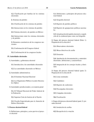 1.2. Clasificación por familias de los sistemas
electorales
2. Sistemas de partidos
2.1. Clasificación de los sistemas de partidos
2.2. Interacciones en los sistemas de partidos
2.3. Sistema electoral y de partidos en México
2.4. Interacciones entre los sistemas electorales
y de partidos
3. Elementos constitutivos de los congresos me-
xicanos
3.1. Conformación del Congreso federal
3.2. Conformación de los congresos locales
IV. Autoridades electorales
1. Autoridades y gobernanza electoral
1.1. Introducción a las autoridades electorales
1.2. Las autoridades electorales en México
2. Autoridades administrativas
2.1. El Instituto Nacional Electoral
2.2. Los Organismos Públicos Locales Electora-
les (Oples)
3. Autoridades jurisdiccionales y en materia penal
3.1. El Tribunal Electoral del Poder Judicial de
la Federación
3.2. Suprema Corte de Justicia de la Nación
3.3. Fiscalía Especializada para la Atención de
Delitos Electorales
V. Proceso electoral federal
1. Definiciones, principios y actos previos al proce-
so electoral
1.1. Definiciones y principios del proceso elec-
toral federal
1.2. Geografía electoral
1.3. Registro de partidos políticos
1.4. Registro de agrupaciones políticas naciona-
les
1.5. Actualización del padrón electoral y expedi-
ción de la credencial para votar con fotografía
2. Etapas del proceso electoral federal (Parte 1):
Preparación de la elección I
2.1. Observadores electorales
2.2. Mesas directivas de casilla
2.3. Encuestas
2.4. Aprobación de documentación y materiales
electorales, definiciones y características
2.5. Integración de los consejos locales y distri-
tales
3. Etapas del proceso electoral federal (parte 2):
Preparación de la elección II
3.1. Listas nominales
3.2. Candidatos
3.3. Registro de coaliciones
3.4. Precampañas electorales
3.5. Campañas electorales
3.6. Fiscalización
4. Etapas del proceso electoral federal (parte 3): jor-
nada electoral
4.1. Instalación de casillas
4.2. Recepción de la votación
Martes 23 de febrero de 2016 Gaceta Parlamentaria33
 