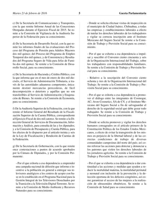 c) De la Secretaría de Comunicaciones y Transportes,
con la que remite Informe Anual de las Concesiones
Otorgadas durante el Ejercicio Fiscal de 2015. Se re-
mite a la Comisión de Vigilancia de la Auditoría Su-
perior de la Federación para su conocimiento.
d) De la Secretaría de Desarrollo Social, con la que re-
mite los informes finales de las evaluaciones del Pro-
ceso del Programa de Pensión para Adultos Mayores
dos mil quince; del Proceso del Programa de Empleo
Temporal dos mil quince, y de Consistencia y Resulta-
dos del Programa Seguro de Vida para Jefas de Fami-
lia dos mil quince. Se remite a la Comisión de Desa-
rrollo Social, para su conocimiento.
e) De la Secretaría de Hacienda y Crédito Público, con
la que informa que en el mes de enero de dos mil die-
ciséis, el Servicio de Administración Tributaria, a tra-
vés de las autoridades aduaneras competentes, única-
mente destinó mercancías perecederas, de fácil
descomposición o deterioro y aquéllas que no son
transferibles al Servicio de Administración y Enajena-
ción de Bienes. Se remite a la Comisión de Economía,
para su conocimiento.
f) De la Auditoría Superior de la Federación, con la que
remite el Informe General del Resultado de la Fiscali-
zación Superior de la Cuenta Pública, correspondiente
al Ejercicio Fiscal de dos mil catorce. Se remite a la Di-
rección General de Servicios de Documentación, Infor-
mación y Análisis, para consulta de las y los diputados;
y a la Comisión de Presupuesto y Cuenta Pública, para
los efectos de lo dispuesto por el artículo treinta y seis
de la Ley de Fiscalización y Rendición de Cuentas de
la Federación.
g) De la Secretaría de Gobernación, con la que remite
once contestaciones a puntos de acuerdo aprobados
por la Cámara de Diputados, y por la Comisión Per-
manente:
- Por el que exhorta a esa dependencia a emprender
una campaña nacional de difusión que informe e in-
centive a la población en general a entregar sus te-
levisores analógicos a los centros de acopio con ba-
se en lo establecido en el Programa Nacional para la
Gestión Integral de los Televisores Desechados por
la Transición a la Televisión Digital Terrestre. Se re-
mite a la Comisión de Medio Ambiente y Recursos
Naturales para su conocimiento.
- Donde se solicita efectuar visitas de inspección en
el municipio de Ciudad Juárez, Chihuahua, a todas
las empresas y establecimientos laborales a efecto
de tutelar los derechos laborales de los trabajadores
y vigilar su correcta inscripción ante el Instituto
Mexicano del Seguro Social Se remite a la Comi-
sión de Trabajo y Previsión Social para su conoci-
miento.
- Por el que se exhorta a esa dependencia a impul-
sar y suscribir el Convenio ciento cincuenta y seis
de la Organización Internacional del Trabajo, sobre
los trabajadores con responsabilidades familiares.
Se remite a la Comisión de Trabajo y Previsión So-
cial para su conocimiento.
- Relativo a la suscripción del Convenio ciento
ochenta y tres de la Organización Internacional del
Trabajo. Se remite a la Comisión de Trabajo y Pre-
visión Social para su conocimiento.
- Por el que se exhorta a esa dependencia a promo-
ver el diálogo entre las integrantes de Cosmogar,
AC; Avon Cosmetics, SA de CV, y el Instituto Me-
xicano del Seguro Social a fin de salvaguardar el
derecho de la seguridad social que debe gozar todo
trabajador. Se remite a la Comisión de Trabajo y
Previsión Social para su conocimiento.
- Donde se solicita promover y vigilar los derechos
humanos consagrados en el artículo primero de la
Constitución Política de los Estados Unidos Mexi-
canos, a efecto de evitar la transgresión de los mis-
mos en perjuicio de la libertad laboral y de las co-
rrectas condiciones de trabajo de diversas
comunidades campesinas del norte del país; así co-
mo reforzar las acciones para detectar y denunciar a
los patrones que violen los derechos laborales de
los jornaleros agrícolas. Se remite a la Comisión de
Trabajo y Previsión Social para su conocimiento.
- Por el que se exhorta a esa dependencia a dar con-
tinuidad a las acciones y medidas que ayuden a re-
ducir la mortalidad materna, la mortalidad perinatal
y neonatal con inclusión de la prevención y la de-
tección oportuna de los defectos congénitos, así co-
mo garantizar el acceso de las mujeres a la realiza-
ción de ultrasonidos obstétricos. Se remite a la
Comisión de Salud para su conocimiento.
Gaceta Parlamentaria5Martes 23 de febrero de 2016
 
