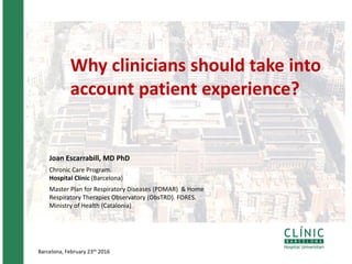 Barcelona, February 23th 2016
Why clinicians should take into
account patient experience?
Joan Escarrabill, MD PhD
Chronic Care Program.
Hospital Clínic (Barcelona)
Master Plan for Respiratory Diseases (PDMAR) & Home
Respiratory Therapies Observatory (ObsTRD). FORES.
Ministry of Health (Catalonia)
 