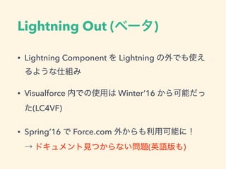 Lightning Out (ベータ)
• Lightning Component を Lightning の外でも使えるよ
うな仕組み
• Visualforce 内での使用は Winter’16 から可能だった
(LC4VF)
• Spring’16 で Force.com 外からも利用可能に！
→ ドキュメント見つからない問題(英語版も)
 