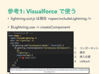 参考1: Visualforce で使う
• lightning.out.js は現在 <apex:includeLightning />
• $Lightning.use -> createComponent
1. コンポーネント
2. 属性
3. 挿入位置
4. callback
https://developer.salesforce.com/docs/atlas.ja-jp.198.0.lightning.meta/lightning/components_visualforce.htm
(注: Winter’16)
 