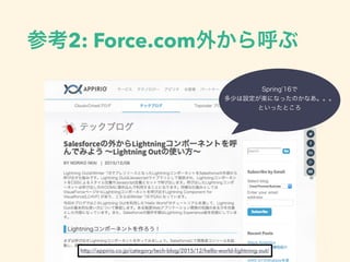 参考2: Force.com外から呼ぶ
http://appirio.co.jp/category/tech-blog/2015/12/hello-world-lightning-out/
Spring’16で
多少は設定が楽になったのか
なあ。。。
といったところ
 