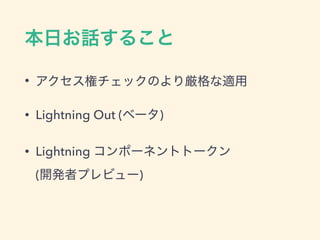 本日お話すること
• アクセス権チェックのより厳格な適用
• Lightning Out (ベータ)
• Lightning コンポーネントトークン
(開発者プレビュー)
 