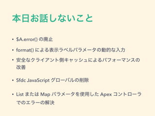 本日お話しないこと
• $A.error() の廃止
• format() による表示ラベルパラメータの動的な入力
• 安全なクライアント側キャッシュによるパフォーマンスの改善
• Sfdc JavaScript グローバルの削除
• List または Map パラメータを使用した Apex コントローラでのエ
ラーの解決
 