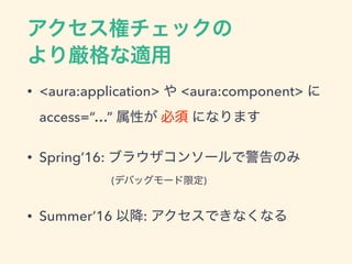 アクセス権チェックの
より厳格な適用
• <aura:application> や <aura:component> に
access=“…” 属性が 必須 になります
• Spring’16: ブラウザコンソールで警告のみ
(デバッグモード限定)
• Summer’16 以降: アクセスできなくなる
 