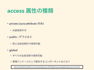access 属性の種類
• private (aura:attribute のみ)
• 外部参照不可
• public : デフォルト
• 同じ名前空間内で使用可能
• global
• すべての名前空間で使用可能
• 管理パッケージとして配布するコンポーネントはこれ？
https://developer.salesforce.com/docs/atlas.ja-jp.198.0.lightning.meta/lightning/access_intro.htm
 