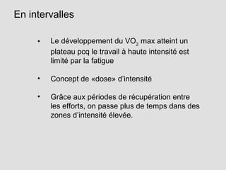 En intervalles
• Le développement du VO2
max atteint un
plateau pcq le travail à haute intensité est
limité par la fatigue
• Concept de «dose» d’intensité
• Grâce aux périodes de récupération entre
les efforts, on passe plus de temps dans des
zones d’intensité élevée.
 