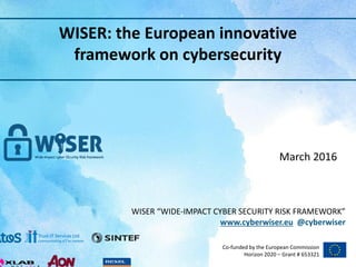 WISER “WIDE-IMPACT CYBER SECURITY RISK FRAMEWORK”
www.cyberwiser.eu @cyberwiser
Co-funded by the European Commission
Horizon 2020 – Grant # 653321
WISER: the European innovative
framework on cybersecurity
March 2016
1
 