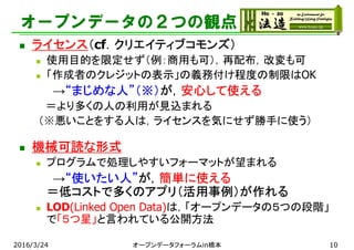 オープンデータの２つの観点
 ライセンス（cf．クリエイティブコモンズ）
 使用目的を限定せず（例：商用も可），再配布，改変も可
 「作成者のクレジットの表示」の義務付け程度の制限はOK
→“まじめな人”（※）が，安心して使える
＝より多くの人の利用が見込まれる
（※悪いことをする人は，ライセンスを気にせず勝手に使う）
 機械可読な形式
 プログラムで処理しやすいフォーマットが望まれる
→“使いたい人”が，簡単に使える
＝低コストで多くのアプリ（活用事例）が作れる
 LOD(Linked Open Data)は，「オープンデータの５つの段階」
で「５つ星」と言われている公開方法
2016/3/24 オープンデータフォーラムin橋本 10
 