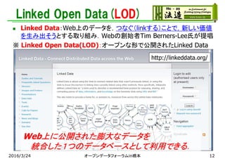 Linked Open Data(LOD)
 Linked Data：Web上のデータを，つなぐ（linkする）ことで，新しい価値
を生み出そうとする取り組み．Webの創始者Tim Berners-Lee氏が提唱
※ Linked Open Data(LOD)：オープンな形で公開されたLinked Data
http://linkeddata.org/
Web上に公開された膨大なデータを
統合した１つのデータベースとして利用できる．
2016/3/24 オープンデータフォーラムin橋本 12
 