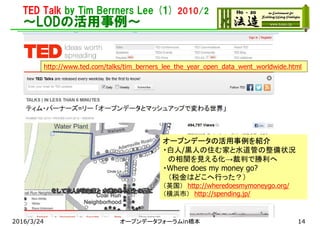 TED Talk by Tim Berrners Lee (1) 2010/2
～LODの活用事例～
http://www.ted.com/talks/tim_berners_lee_the_year_open_data_went_worldwide.html
オープンデータの活用事例を紹介
・白人/黒人の住む家と水道管の整備状況
の相関を見える化→裁判で勝利へ
・Where does my money go?
（税金はどこへ行った？）
（英国） http://wheredoesmymoneygo.org/
（横浜市） http://spending.jp/
2016/3/24 オープンデータフォーラムin橋本 14
 